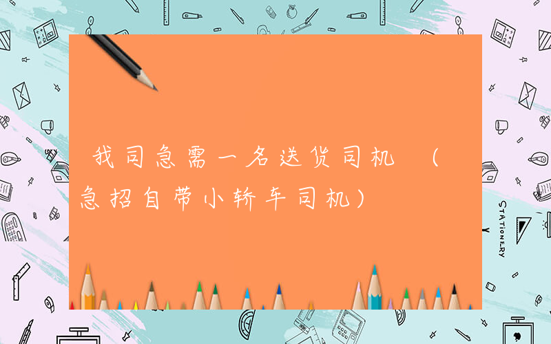 我司急需一名送货司机 (急招自带小轿车司机)